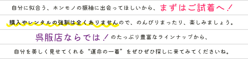 自分に似合う、ホンモノの振袖に出会ってほしいから、まずはご試着へ！購入やレンタルの強制は全くありませんので、のんびりまったり、楽しみましょう。呉服専門店ならでは！のたっぷり豊富なラインナップから、自分を美しく見せてくれる「運命の一着」をぜひぜひ探しに来てみてくださいね。