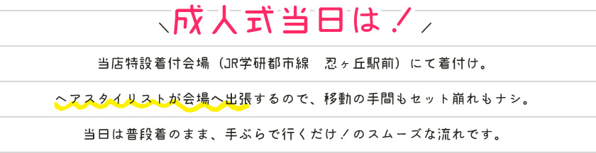 成人式当日は！当店特設着付会場（JR学研都市線　忍ヶ丘駅前）にて着付け。ヘアスタイリストが会場へ出張するので、移動の手間もセット崩れもナシ。当日は普段着のまま、手ぶらで行くだけ！のスムーズな流れです。